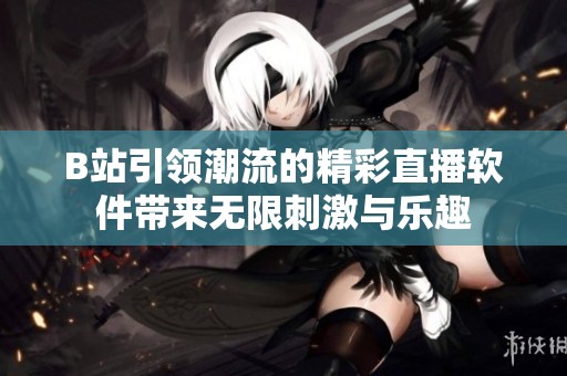 B站引领潮流的精彩直播软件带来无限刺激与乐趣