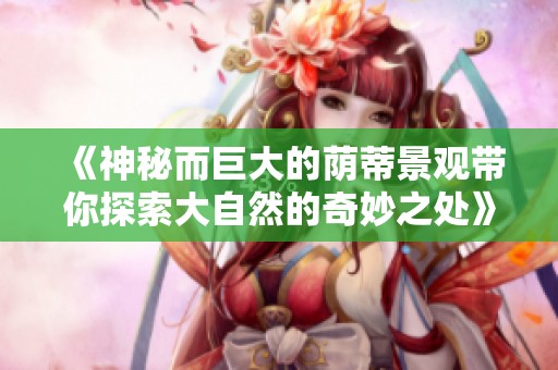 《神秘而巨大的荫蒂景观带你探索大自然的奇妙之处》