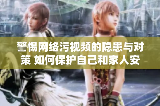 警惕网络污视频的隐患与对策 如何保护自己和家人安全上网