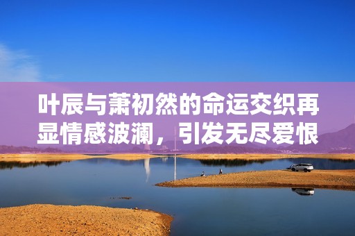 叶辰与萧初然的命运交织再显情感波澜，引发无尽爱恨纠葛