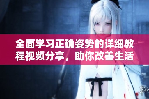 全面学习正确姿势的详细教程视频分享，助你改善生活习惯