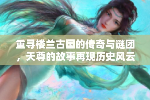 重寻楼兰古国的传奇与谜团，天尊的故事再现历史风云