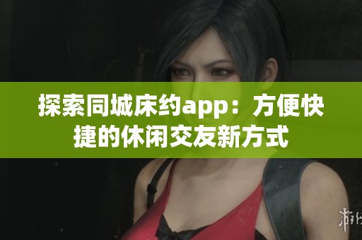 探索同城床约app：方便快捷的休闲交友新方式