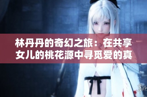 林丹丹的奇幻之旅：在共享女儿的桃花源中寻觅爱的真谛