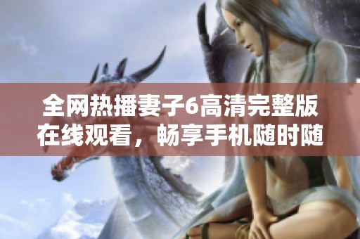 全网热播妻子6高清完整版在线观看，畅享手机随时随地观看体验
