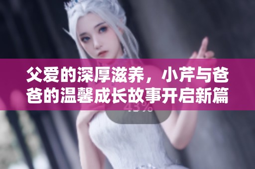 父爱的深厚滋养，小芹与爸爸的温馨成长故事开启新篇章