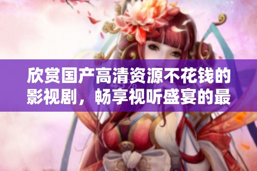 欣赏国产高清资源不花钱的影视剧，畅享视听盛宴的最佳选择