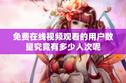 免费在线视频观看的用户数量究竟有多少人次呢