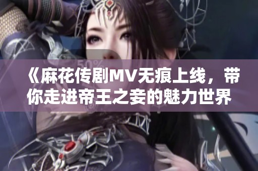 《麻花传剧MV无痕上线，带你走进帝王之妾的魅力世界》