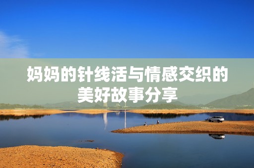 妈妈的针线活与情感交织的美好故事分享