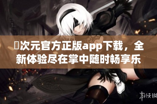 囧次元官方正版app下载，全新体验尽在掌中随时畅享乐趣