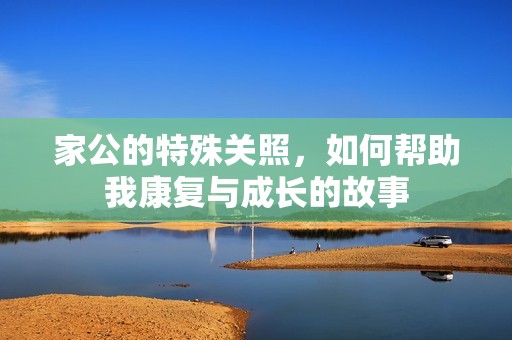 家公的特殊关照，如何帮助我康复与成长的故事