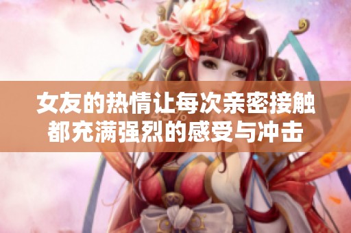 女友的热情让每次亲密接触都充满强烈的感受与冲击