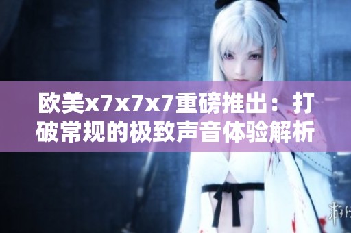 欧美x7x7x7重磅推出：打破常规的极致声音体验解析