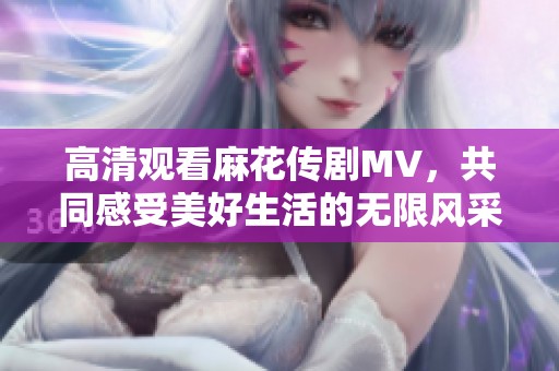 高清观看麻花传剧MV，共同感受美好生活的无限风采