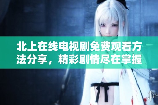 北上在线电视剧免费观看方法分享，精彩剧情尽在掌握中