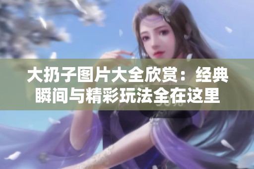 大扔子图片大全欣赏：经典瞬间与精彩玩法全在这里