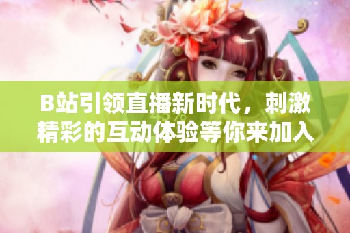 B站引领直播新时代，刺激精彩的互动体验等你来加入