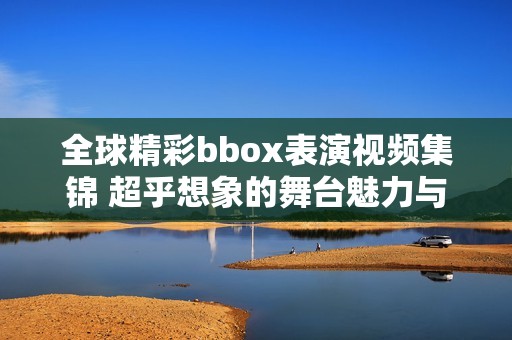 全球精彩bbox表演视频集锦 超乎想象的舞台魅力与创意展现