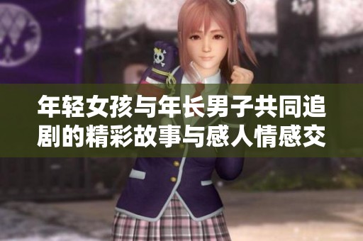 年轻女孩与年长男子共同追剧的精彩故事与感人情感交织