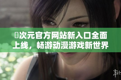 囧次元官方网站新入口全面上线，畅游动漫游戏新世界精彩无限
