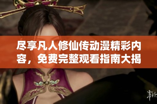尽享凡人修仙传动漫精彩内容，免费完整观看指南大揭秘