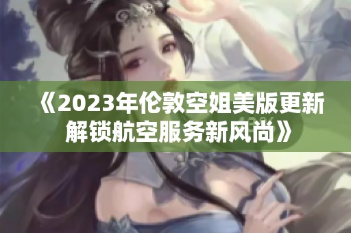 《2023年伦敦空姐美版更新 解锁航空服务新风尚》