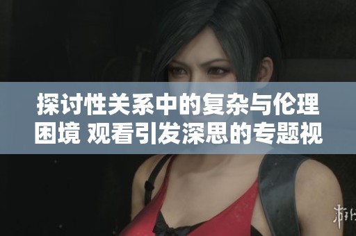 探讨性关系中的复杂与伦理困境 观看引发深思的专题视频