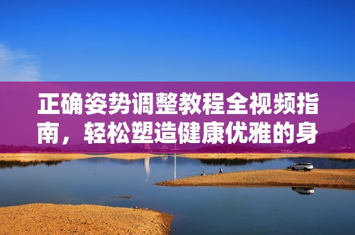 正确姿势调整教程全视频指南，轻松塑造健康优雅的身体姿态