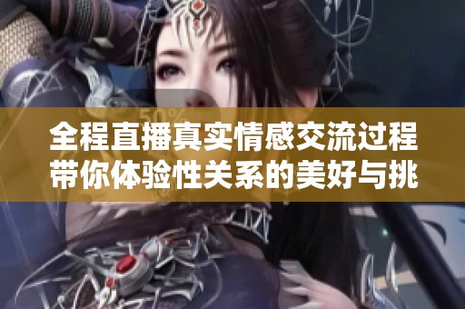 全程直播真实情感交流过程带你体验性关系的美好与挑战