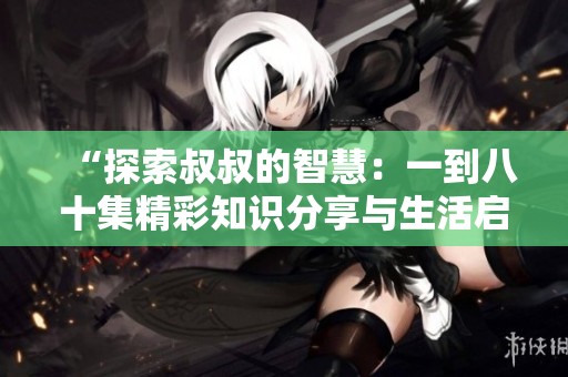 “探索叔叔的智慧：一到八十集精彩知识分享与生活启示”