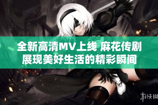 全新高清MV上线 麻花传剧展现美好生活的精彩瞬间