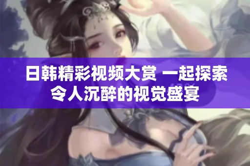 日韩精彩视频大赏 一起探索令人沉醉的视觉盛宴