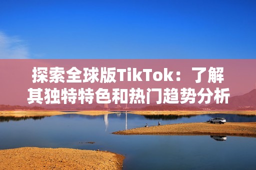 探索全球版TikTok：了解其独特特色和热门趋势分析
