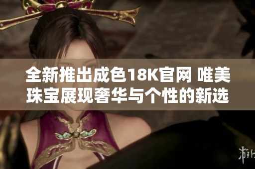 全新推出成色18K官网 唯美珠宝展现奢华与个性的新选择