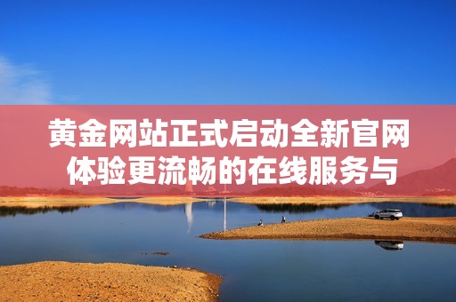黄金网站正式启动全新官网 体验更流畅的在线服务与资讯