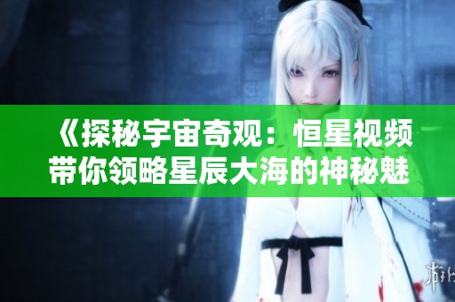 《探秘宇宙奇观：恒星视频带你领略星辰大海的神秘魅力》