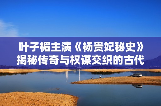 叶子楣主演《杨贵妃秘史》揭秘传奇与权谋交织的古代爱情故事