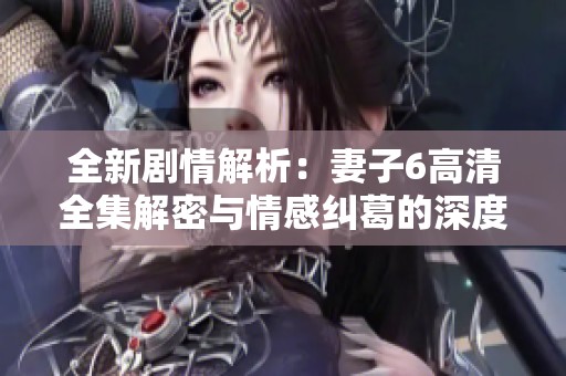 全新剧情解析：妻子6高清全集解密与情感纠葛的深度探讨