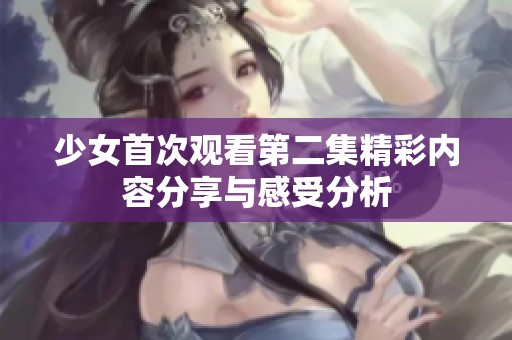 少女首次观看第二集精彩内容分享与感受分析