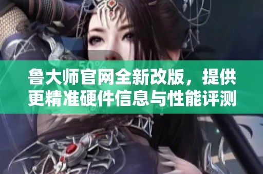 鲁大师官网全新改版，提供更精准硬件信息与性能评测体验