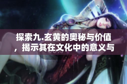 探索九.玄黄的奥秘与价值，揭示其在文化中的意义与影响