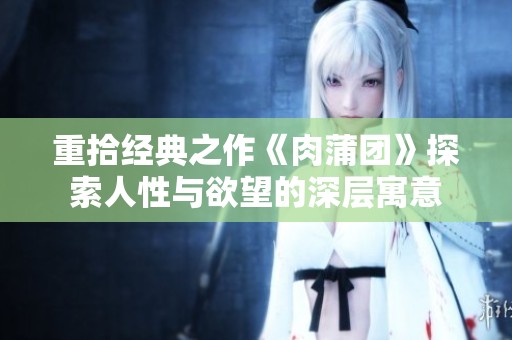 重拾经典之作《肉蒲团》探索人性与欲望的深层寓意