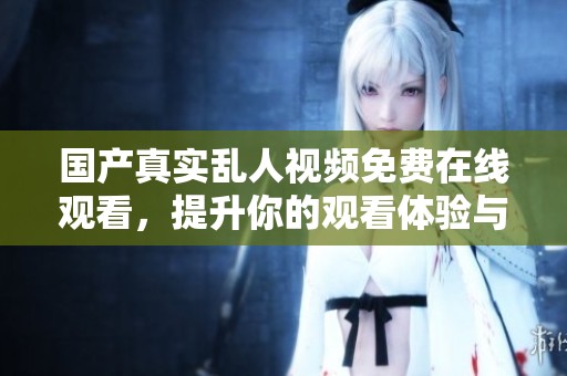 国产真实乱人视频免费在线观看，提升你的观看体验与娱乐选择
