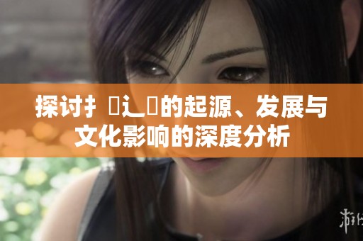 探讨扌喿辶畐的起源、发展与文化影响的深度分析