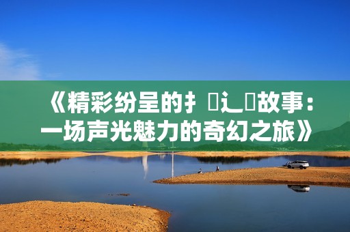 《精彩纷呈的扌喿辶畐故事：一场声光魅力的奇幻之旅》