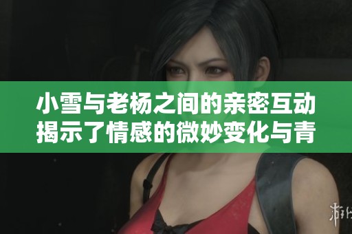 小雪与老杨之间的亲密互动揭示了情感的微妙变化与青春的探索之路