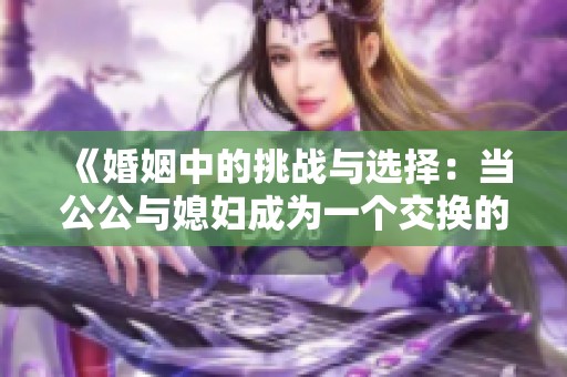 《婚姻中的挑战与选择：当公公与媳妇成为一个交换的故事》