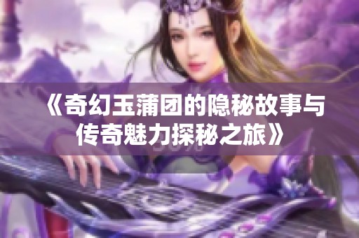 《奇幻玉蒲团的隐秘故事与传奇魅力探秘之旅》