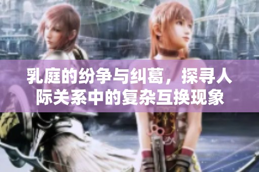 乳庭的纷争与纠葛，探寻人际关系中的复杂互换现象